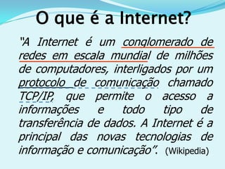 O que é a Internet?
“A Internet é um conglomerado de
redes em escala mundial de milhões
de computadores, interligados por um
protocolo de comunicação chamado
TCP/IP, que permite o acesso a
informações     e   todo    tipo    de
transferência de dados. A Internet é a
principal das novas tecnologias de
informação e comunicação”. (Wikipedia)
 