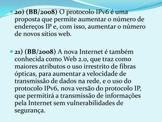  20) (BB/2008) O protocolo IPv6 é uma
 proposta que permite aumentar o número de
 endereços IP e, com isso, aumentar o número
 de novos sítios web.

 21) (BB/2008) A nova Internet é também
 conhecida como Web 2.0, que traz como
 maiores atributos o uso irrestrito de fibras
 ópticas, para aumentar a velocidade de
 transmissão de dados na rede, e o uso do
 protocolo IPv6, nova versão do protocolo IP,
 que permitirá a transmissão de informações
 pela Internet sem vulnerabilidades de
 segurança.
 
