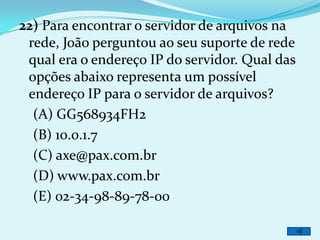 22) Para encontrar o servidor de arquivos na
 rede, João perguntou ao seu suporte de rede
 qual era o endereço IP do servidor. Qual das
 opções abaixo representa um possível
 endereço IP para o servidor de arquivos?
  (A) GG568934FH2
  (B) 10.0.1.7
  (C) axe@pax.com.br
  (D) www.pax.com.br
  (E) 02-34-98-89-78-00
 