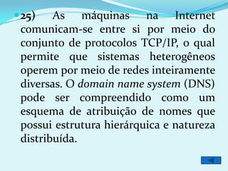  25)   As máquinas na Internet
 comunicam-se entre si por meio do
 conjunto de protocolos TCP/IP, o qual
 permite que sistemas heterogêneos
 operem por meio de redes inteiramente
 diversas. O domain name system (DNS)
 pode ser compreendido como um
 esquema de atribuição de nomes que
 possui estrutura hierárquica e natureza
 distribuída.
 