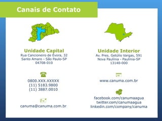 
0800.XXX.XXXXX
(11) 5183.9800
(11) 3887.0010
Canais de Contato
Unidade Capital
Rua Cancioneiro de Évora, 32
Santo Amaro - São Paulo-SP
04708-010
Unidade Interior
Av. Pres. Getúlio Vargas, 591
Nova Paulínia - Paulínia-SP
13140-000

canuma@canuma.com.br

www.canuma.com.br

facebook.com/canumaagua
twitter.com/canumaagua
linkedin.com/company/canuma
 