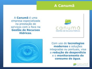 A Canumã é uma
empresa especializada
na prestação de
serviços com o foco na
Gestão de Recursos
Hídricos.
Com uso de tecnologias
modernas e soluções
integradas ou pontuais, visa
a redução do desperdício
e o monitoramento do
consumo de água.
A Canumã
 