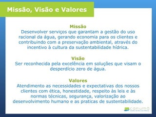 Missão
Desenvolver serviços que garantam a gestão do uso
racional da água, gerando economia para os clientes e
contribuindo com a preservação ambiental, através do
incentivo à cultura da sustentabilidade hídrica.
Visão
Ser reconhecida pela excelência em soluções que visam o
desperdício zero de água.
Valores
Atendimento as necessidades e expectativas dos nossos
clientes com ética, honestidade, respeito às leis e às
normas técnicas, segurança, valorização ao
desenvolvimento humano e as praticas de sustentabilidade.
Missão, Visão e Valores
 