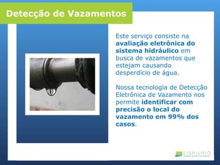 Este serviço consiste na
avaliação eletrônica do
sistema hidráulico em
busca de vazamentos que
estejam causando
desperdício de água.
Nossa tecnologia de Detecção
Eletrônica de Vazamento nos
permite identificar com
precisão o local do
vazamento em 99% dos
casos.
Detecção de Vazamentos
 