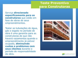 Serviço direcionado
especificamente para as
construtoras que estão em
fase de obras de seus
empreendimentos.
Testar as tubulações de água,
gás e esgoto no período de
obra é uma garantia para as
construtoras de que não
haverá vazamentos quando o
empreendimento já estiver
ocupado, diminuindo
custos e problemas com
seus clientes durante o
período de responsabilidade
da obra.
Teste Preventivo
para Construtoras
 