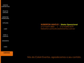 EVENTOS
CORPORATIVOS
PROJETOS
ESPECIAIS
MARKETING
PROMOCIONAL
HOTELARIA

LAZER

KLEBERTON ARAÚJO | Diretor Operacional
(11) 9.5577-2802 | (11) 9.5392-4579
kleberton.santos@colorireventos.com.br

STAFF E
LOGÍSTICA
CENOGRAFIA

CASES

CONTATOS

Nós da Colorir Eventos, agradecemos o seu contato

 