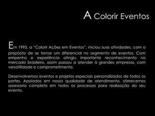 A Colorir Eventos
Em 1993, a “Colorir Ações em Eventos”, iniciou suas atividades, com o
propósito de se tornar um diferencial no segmento de eventos. Com
empenho e experiência atingiu importante reconhecimento no
mercado brasileiro, assim passou a atender à grandes empresas, com
versatilidade e comprometimento.
Desenvolvemos eventos e projetos especiais personalizados de todos os
portes. Apoiados em nossa qualidade de atendimento, oferecemos
assessoria completa em todos os processos para realização do seu
evento.

 