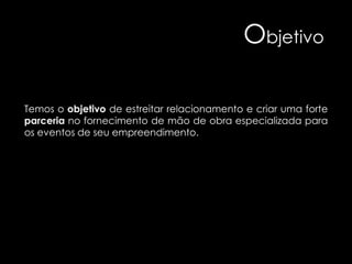 Objetivo
Temos o objetivo de estreitar relacionamento e criar uma forte
parceria no fornecimento de mão de obra especializada para
os eventos de seu empreendimento.

 