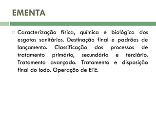 EMENTA


Caracterização física, química e biológica dos
esgotos sanitários. Destinação final e padrões de
lançamento. Classificação dos processos de
tratamento primário, secundário e terciário.
Tratamento avançado. Tratamento e disposição
final do lodo. Operação de ETE.

 