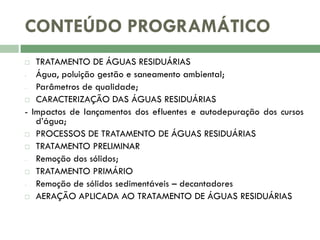 CONTEÚDO PROGRAMÁTICO
TRATAMENTO DE ÁGUAS RESIDUÁRIAS
Água, poluição gestão e saneamento ambiental;
Parâmetros de qualidade;
 CARACTERIZAÇÃO DAS ÁGUAS RESIDUÁRIAS
- Impactos de lançamentos dos efluentes e autodepuração dos cursos
d’água;
 PROCESSOS DE TRATAMENTO DE ÁGUAS RESIDUÁRIAS
 TRATAMENTO PRELIMINAR
Remoção dos sólidos;
 TRATAMENTO PRIMÁRIO
Remoção de sólidos sedimentáveis – decantadores
 AERAÇÃO APLICADA AO TRATAMENTO DE ÁGUAS RESIDUÁRIAS


 