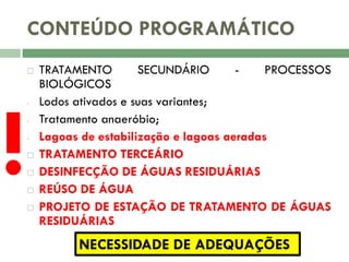 CONTEÚDO PROGRAMÁTICO


!






TRATAMENTO
SECUNDÁRIO
PROCESSOS
BIOLÓGICOS
Lodos ativados e suas variantes;
Tratamento anaeróbio;
Lagoas de estabilização e lagoas aeradas
TRATAMENTO TERCEÁRIO
DESINFECÇÃO DE ÁGUAS RESIDUÁRIAS
REÚSO DE ÁGUA
PROJETO DE ESTAÇÃO DE TRATAMENTO DE ÁGUAS
RESIDUÁRIAS

NECESSIDADE DE ADEQUAÇÕES

 