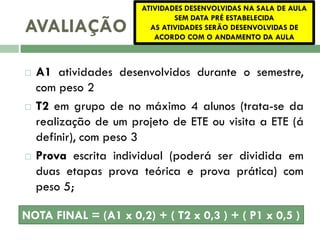 AVALIAÇÃO






ATIVIDADES DESENVOLVIDAS NA SALA DE AULA
SEM DATA PRÉ ESTABELECIDA
AS ATIVIDADES SERÃO DESENVOLVIDAS DE
ACORDO COM O ANDAMENTO DA AULA

A1 atividades desenvolvidos durante o semestre,
com peso 2
T2 em grupo de no máximo 4 alunos (trata-se da
realização de um projeto de ETE ou visita a ETE (á
definir), com peso 3
Prova escrita individual (poderá ser dividida em
duas etapas prova teórica e prova prática) com
peso 5;

NOTA FINAL = (A1 x 0,2) + ( T2 x 0,3 ) + ( P1 x 0,5 )

 