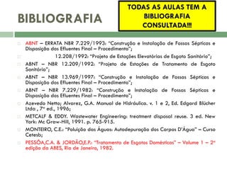 BIBLIOGRAFIA

















TODAS AS AULAS TEM A
BIBLIOGRAFIA
CONSULTADA!!!

ABNT – ERRATA NBR 7.229/1993: “Construção e Instalação de Fossas Sépticas e
Disposição dos Efluentes Final – Procedimento”;
ABNT – NBR 12.208/1992: “Projeto de Estações Elevatórias de Esgoto Sanitário”;
ABNT – NBR 12.209/1992: “Projeto de Estações de Tratamento de Esgoto
Sanitário”;
ABNT – NBR 13.969/1997: “Construção e Instalação de Fossas Sépticas e
Disposição dos Efluentes Final – Procedimento”;
ABNT – NBR 7.229/1982: “Construção e Instalação de Fossas Sépticas e
Disposição dos Efluentes Final – Procedimento”;
Azevedo Netto; Alvarez, G.A. Manual de Hidráulica. v. 1 e 2, Ed. Edgard Blücher
Ltda , 7a ed., 1996;
METCALF & EDDY. Wastewater Engineering: treatment disposal reuse. 3 ed. New
York: Mc Graw-Hill, 1991. p. 765-915.
MONTEIRO, C.E.: “Poluição das Águas: Autodepuração dos Corpos D’Água” – Curso
Cetesb;
PESSÔA,C.A. & JORDÃO,E.P.: “Tratamento de Esgotos Domésticos” – Volume 1 – 2a
edição da ABES, Rio de Janeiro, 1982.

 