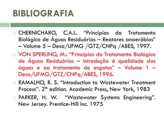 BIBLIOGRAFIA








CHERNICHARO, C.A.L. “Princípios do Tratamento
Biológico de Águas Residuárias – Reatores anaeróbios”
– Volume 5 – Desa/UFMG /GTZ/CNPq /ABES, 1997.
VON SPERLING, M.: “Princípios do Tratamento Biológico
de Águas Residuárias – Introdução à qualidade das
águas e ao tratamento de esgotos” – Volume 1 –
Desa/UFMG/GTZ/CNPq/ABES, 1996.
RAMALHO, R. S. “Introduction to Wastewater Treatment
Process”. 2th edition. Academic Press, New York, 1983
PARKER, H. W. “Wastewater Systems Engineering”.
New Jersey. Prentice-Hill Inc. 1975

 
