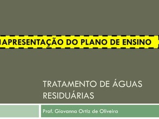 APRESENTAÇÃO DO PLANO DE ENSINO

TRATAMENTO DE ÁGUAS
RESIDUÁRIAS
Prof. Giovanna Ortiz de Oliveira

 