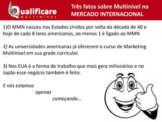1)O MMN nasceu nos Estados Unidos por volta da década de 40 e
hoje de cada 8 lares americanos, ao menos 1 é ligado ao MMN
2) As universidades americanas já oferecem o curso de Marketing
Multinível em sua grade curricular.
3) Nos EUA é a forma de trabalho que mais gera milionários e no
Japão esse negócio também é feito.
E nós estamos
apenas
começando...
Três fatos sobre Multinível no
MERCADO INTERNACIONAL
 
