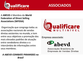 A ABEVD é Membro da World
Federation of Direct Selling
Associations (WFDSA)
Organização que congrega todas as
associações nacionais de vendas
diretas existentes no mundo, e tem
entre seus objetivos a promoção dos
mais elevados padrões de atuação
entre vendedores diretos e o
intercâmbio de informações entre
seus membros.
A ABEVD COMBATE PIRAMIDES no
Brasil
ASSOCIADOS
 