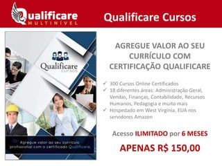 AGREGUE VALOR AO SEU
CURRÍCULO COM
CERTIFICAÇÃO QUALIFICARE
 300 Cursos Online Certificados
 18 diferentes áreas: Administração Geral,
Vendas, Finanças, Contabilidade, Recursos
Humanos, Pedagogia e muito mais
 Hospedado em West Virginia, EUA nos
servidores Amazon
Acesso ILIMITADO por 6 MESES
APENAS R$ 150,00
Qualificare Cursos
 