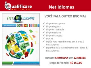 Net Idiomas
VOCÊ FALA OUTRO IDIOMA?
 Língua Portuguesa
 Língua Inglesa
 Língua Espanhola
 Língua Italiana
 Língua Francesa
 LIBRAS
 Inglês Para Atendimento em Bares &
Restaurantes
 Espanhol Para Atendimento em Bares &
Restaurantes
Acesso ILIMITADO por 12 MESES
Preço de Venda: R$ 150,00
 