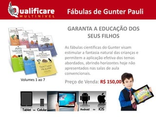 GARANTA A EDUCAÇÃO DOS
SEUS FILHOS
As fábulas científicas do Gunter visam
estimular a fantasia natural das crianças e
permitem a aplicação efetiva dos temas
abordados, abrindo horizontes hoje não
apresentados nas salas de aula
convencionais.
Preço de Venda: R$ 150,00
Fábulas de Gunter Pauli
Volumes 1 ao 7
 