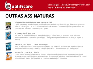 OUTRAS ASSINATURAS
PREPARATÓRIO ANBIMA E MATEMÁTICA FINANCEIRA
Cursos totalmente online voltados para profissionais do mercado financeiro que desejam se qualificar e
obter as certificações CPA 10 e CPA 20 da Anbima e Matemática Financeira – Associação Brasileira das
Entidades dos Mercados Financeiro e de Capitais.
PLANO EDUCAÇÃO ESCOLAR
Por meio de um ambiente virtual de aprendizagem, o Plano Educação dá acesso a um conteúdo
educativo moderno e dinâmico voltado para o reforço e complemento escolar de crianças, jovens e
adultos.
EXAME DE SUFICIÊNCIA DO CFC (Contabilidade)
Mais de 300 videoaulas e apostilas digitais voltadas para bacharéis e técnicos em contabilidade que
desejam sua aprovação no Exame de Suficiência do CFC – Conselho Federal de Contabilidade.
MATEMÁTICA DE PONTA A PONTA
Cursos online dirigidos para crianças, jovens e adultos que desejam aprender matemática de forma
prática e dinâmica. As videoaulas e livros digitais incluem desde materiais para reforço escolar do Ensino
Fundamental e Médio até conteúdos de Estatística e Matemática Financeira.
Jean Vargas – jeanqualificare@hotmail.com
Whatz & Fone: 53 84048036
 