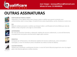 PORTUGUÊS DE PONTA A PONTA
Videoaulas e livros digitais feitos para crianças, jovens e adultos que querem aumentar seus
conhecimentos sobre a nossa língua. O material inclui aulas de gramática, escrita, literatura e muito mais.
EJA
Material voltado para jovens e adultos que desejam obter a certificação do Ensino Médio por meio do
ENEM e ainda conquistar uma vaga na universidade.
ASTRONOMIA
Por meio de fascículos ilustrados e videoaulas repletas de recursos audiovisuais, o curso de Astronomia
irá proporcionar aos jovens uma fascinante viagem pelo universo.
ROBOTICA
Composto por 10 fascículos e 10 videoaulas repletas de recursos audiovisuais, como animações e
ilustrações, o curso irá introduzir jovens estudantes ao criativo mundo da robótica.
CULTURA MUSICAL
Voltado para estudantes e profissionais da área, o curso de Cultura Musical proporciona uma rica viagem
pelos mais diversos gêneros e estilos musicais.
OUTRAS ASSINATURAS
Jean Vargas – jeanqualificare@hotmail.com
Whatz & Fone: 53 84048036
 
