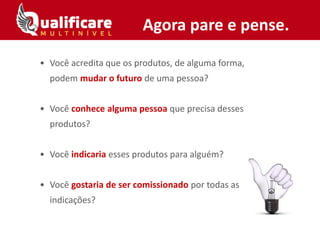 • Você acredita que os produtos, de alguma forma,
podem mudar o futuro de uma pessoa?
• Você conhece alguma pessoa que precisa desses
produtos?
• Você indicaria esses produtos para alguém?
• Você gostaria de ser comissionado por todas as
indicações?
Agora pare e pense.
 
