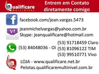 Entrem em Contato
diretamente comigo
facebook.com/jean.vargas.5473
jeanmichelvargas@yahoo.com.br
Skype: jeanqualificare@hotmail.com
(53) 84048036 - Oi
LOJA - www.qualificare.net.br
Pelotas.qualificaremultinivel.com.br
(53) 91718459 Claro
(53) 81096122 TIM
(53) 99510771 Vivo
 