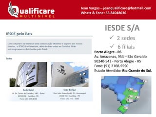 IESDE S/A
 2 sedes
 6 filiais
Jean Vargas – jeanqualificare@hotmail.com
Whatz & Fone: 53 84048036
Porto Alegre - RS
Av. Amazonas, 953 – São Geraldo
90240-542 - Porto Alegre - RS
Fone: (51) 2108-5550
Estado Atendido: Rio Grande do Sul.
 