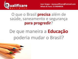 Jean Vargas – jeanqualificare@hotmail.com
Whatz & Fone: 53 84048036
De que maneira a Educação
poderia mudar o Brasil?
O que o Brasil precisa além de
saúde, saneamento e segurança
para progredir?
 