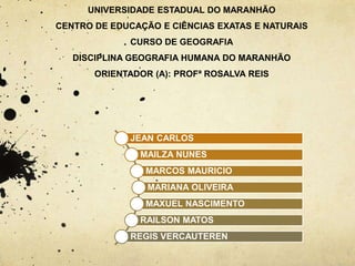 UNIVERSIDADE ESTADUAL DO MARANHÃO
CENTRO DE EDUCAÇÃO E CIÊNCIAS EXATAS E NATURAIS
CURSO DE GEOGRAFIA
DISCIPLINA GEOGRAFIA HUMANA DO MARANHÃO
ORIENTADOR (A): PROFª ROSALVA REIS
JEAN CARLOS
MAILZA NUNES
MARCOS MAURICIO
MARIANA OLIVEIRA
MAXUEL NASCIMENTO
RAILSON MATOS
REGIS VERCAUTEREN
 