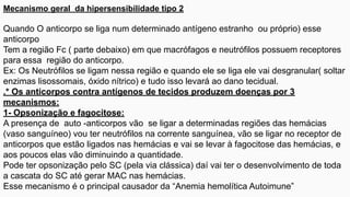 Mecanismo geral da hipersensibilidade tipo 2
Quando O anticorpo se liga num determinado antígeno estranho ou próprio) esse
anticorpo
Tem a região Fc ( parte debaixo) em que macrófagos e neutrófilos possuem receptores
para essa região do anticorpo.
Ex: Os Neutrófilos se ligam nessa região e quando ele se liga ele vai desgranular( soltar
enzimas lisossomais, óxido nítrico) e tudo isso levará ao dano tecidual.
.* Os anticorpos contra antígenos de tecidos produzem doenças por 3
mecanismos:
1- Opsonização e fagocitose:
A presença de auto -anticorpos vão se ligar a determinadas regiões das hemácias
(vaso sanguíneo) vou ter neutrófilos na corrente sanguínea, vão se ligar no receptor de
anticorpos que estão ligados nas hemácias e vai se levar à fagocitose das hemácias, e
aos poucos elas vão diminuindo a quantidade.
Pode ter opsonização pelo SC (pela via clássica) daí vai ter o desenvolvimento de toda
a cascata do SC até gerar MAC nas hemácias.
Esse mecanismo é o principal causador da “Anemia hemolítica Autoimune”
 