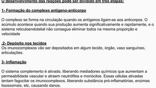 O desenvolvimento das reações pode ser dividido em três etapas:
1- Formação do complexo antígeno-anticorpo
O complexo se forma na circulação quando os antígenos ligam-se aos anticorpos. O
acúmulo acontece quando sua produção aumenta significativamente e rapidamente, e o
sistema reticuloendotelial não consegue eliminar todos na mesma proporção e
velocidade
.2- Depósito nos tecidos
Os imunocomplexos vão ser depositados em algum tecido, órgão, vaso sanguíneo,
articulações.
3- Inflamação
O sistema complemento é ativado, liberando mediadores químicos que aumentam a
permeabilidade vascular e atraem neutrófilos e monócitos. Essas células ativadas
tentam fagocitar os imunocomplexos, liberando substância pró-inflamatórias, enzimas
lisossomais, etc, causando danos.
 