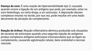 Doença do soro: É uma reação de hipersensibilidade tipo 3, causada
quando ocorre a ligação de um antígeno que pode, por exemplo, estar no
soro heterólogo, ou certa droga, a um anticorpo. A deposição desses
complexos imunes no tecido, por sua vez, pode resultar em uma lesão
decorrente da ativação do complemento.
Reação de Arthus: Reação inﬂamatória dérmica produzida sob situações
de excesso de anticorpos quando uma segunda injeção de antígenos
produz complexos antígeno-anticorpos intravasculares que se ligam ao
complemento, causando aglutinação celular, dano endotelial e necrose
vascular.
 