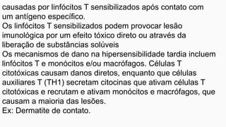 causadas por linfócitos T sensibilizados após contato com
um antígeno específico.
Os linfócitos T sensibilizados podem provocar lesão
imunológica por um efeito tóxico direto ou através da
liberação de substâncias solúveis
Os mecanismos de dano na hipersensibilidade tardia incluem
linfócitos T e monócitos e/ou macrófagos. Células T
citotóxicas causam danos diretos, enquanto que células
auxiliares T (TH1) secretam citocinas que ativam células T
citotóxicas e recrutam e ativam monócitos e macrófagos, que
causam a maioria das lesões.
Ex: Dermatite de contato.
 