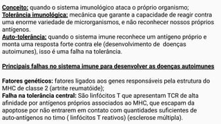 Conceito: quando o sistema imunológico ataca o próprio organismo;
Tolerância imunológica: mecânica que garante a capacidade de reagir contra
uma enorme variedade de microrganismos, e não reconhecer nossos próprios
antígenos.
Auto-tolerância: quando o sistema imune reconhece um antígeno próprio e
monta uma resposta forte contra ele (desenvolvimento de doenças
autoimunes), isso é uma falha na tolerância.
Principais falhas no sistema imune para desenvolver as doenças autoimunes
Fatores genéticos: fatores ligados aos genes responsáveis pela estrutura do
MHC de classe 2 (artrite reumatóide);
Falha na tolerância central: São linfócitos T que apresentam TCR de alta
aﬁnidade por antígenos próprios associados ao MHC, que escapam da
apoptose por não entrarem em contato com quantidades suﬁcientes de
auto-antígenos no timo ( linfócitos T reativos) (esclerose múltipla).
 