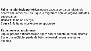 Falha na tolerância periférica: nesse caso, a perda da tolerância
ocorre em linfócitos T ou B que já migraram para os órgãos linfóides
secundários:
Causa 1: falha na anergia;
Causa 2: falha na morte celular- apoptose.
Ex de doenças autoimunes:
Lúpus- produz anticorpos que agem contra constituintes nucleares;
Esclerose múltipla- perda da bainha de mielina que reveste os
axônios.
 