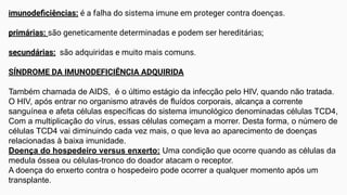 imunodeﬁciências: é a falha do sistema imune em proteger contra doenças.
primárias: são geneticamente determinadas e podem ser hereditárias;
secundárias: são adquiridas e muito mais comuns.
SÍNDROME DA IMUNODEFICIÊNCIA ADQUIRIDA
Também chamada de AIDS, é o último estágio da infecção pelo HIV, quando não tratada.
O HIV, após entrar no organismo através de fluídos corporais, alcança a corrente
sanguínea e afeta células específicas do sistema imunológico denominadas células TCD4,
Com a multiplicação do vírus, essas células começam a morrer. Desta forma, o número de
células TCD4 vai diminuindo cada vez mais, o que leva ao aparecimento de doenças
relacionadas à baixa imunidade.
Doença do hospedeiro versus enxerto: Uma condição que ocorre quando as células da
medula óssea ou células-tronco do doador atacam o receptor.
A doença do enxerto contra o hospedeiro pode ocorrer a qualquer momento após um
transplante.
 