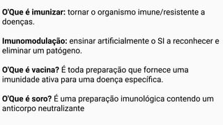 O'Que é imunizar: tornar o organismo imune/resistente a
doenças.
Imunomodulação: ensinar artiﬁcialmente o SI a reconhecer e
eliminar um patógeno.
O'Que é vacina? É toda preparação que fornece uma
imunidade ativa para uma doença especíﬁca.
O'Que é soro? É uma preparação imunológica contendo um
anticorpo neutralizante
 
