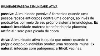 IMUNIDADE PASSIVA E IMUNIDADE ATIVA
passiva: A imunidade passiva é fornecida quando uma
pessoa recebe anticorpos contra uma doença, ao invés de
produzi-los por meio de seu próprio sistema imunológico. Ex
natural: imunidade materna transferida pela placenta;
artiﬁcial : soro para picada de cobra.
Ativa: A imunidade ativa é aquela que ocorre quando o
próprio corpo do indivíduo produz uma resposta imune. Ex
natural: infecção com patógenos; artiﬁcil: vacinas.
 