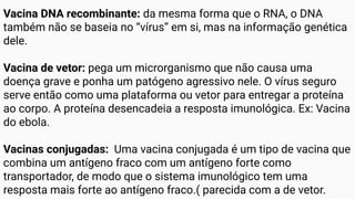Vacina DNA recombinante: da mesma forma que o RNA, o DNA
também não se baseia no “vírus” em si, mas na informação genética
dele.
Vacina de vetor: pega um microrganismo que não causa uma
doença grave e ponha um patógeno agressivo nele. O vírus seguro
serve então como uma plataforma ou vetor para entregar a proteína
ao corpo. A proteína desencadeia a resposta imunológica. Ex: Vacina
do ebola.
Vacinas conjugadas: Uma vacina conjugada é um tipo de vacina que
combina um antígeno fraco com um antígeno forte como
transportador, de modo que o sistema imunológico tem uma
resposta mais forte ao antígeno fraco.( parecida com a de vetor.
 