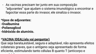 - As vacinas precisam ter junto em sua composição
“adjuvantes” que ajudam o sistema imunológico a encontrar e
fagocitar essa parte do invasor, ele sinaliza o invasor.
*tipos de adjuvantes:
-Ovalbumina
-Polienoglicol
-hIdróxido de alumínio.
*VACINA IDEAL(ela vai perguntar)
Que seja barata,estável, segura e adaptável, não apresenta efeitos
colaterais graves, que o antígeno seja apresentado de forma
eﬁciente, estimulando tanto células B quanto T (anticorpo e
 