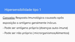 Hipersensibilidade tipo 1
Conceito: Resposta Imunológica causada opôs
exposição a antígeno geralmente inócuo.
- Pode ser antígeno próprio (doenças auto-imune)
- Pode ser não próprio ( microrganismos;Alimentos)
 