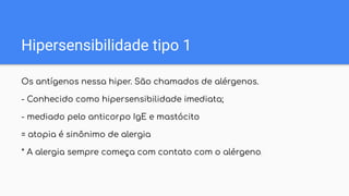 Hipersensibilidade tipo 1
Os antígenos nessa hiper. São chamados de alérgenos.
- Conhecido como hipersensibilidade imediata;
- mediado pelo anticorpo IgE e mastócito
= atopia é sinônimo de alergia
* A alergia sempre começa com contato com o alérgeno.
 