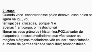 2° etapa:
Quando você encontrar esse pólen denovo, esse polen se
ligará na IgE, vou
ter ligações cruzadas, porque N é
apenas 1 anticorpo, o mastócito vai
liberar os seus grânulos ( histamina,PG2,ativador de
plaquetas). e esses mediadores que vão causar as
reações alérgicas,mediadores vão causar : vasociatacão,
aumento da permeabilidade vasculhar; bronconstriçao.
 