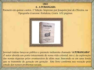 4- A PORANGABA
Poemeto em quinze cantos. 1ª Edição. Impresso por Joaquim José de Oliveira, na
Tipografia Cearense. Fortaleza, Ceará. 102 páginas.
Juvenal Galeno lança ao público o poemeto indianista chamado “A PORANGABA”.
O autor aborda um ponto interessante de nossa vida colonial, isto é, da exploração
das nossas riquezas pelos aventureiros de além-mar, baseando-se em uma lenda
que se transmite de geração em geração. Este livro confirma sua vocação pelo
estudo dos nossos problemas sociais.
1861
 