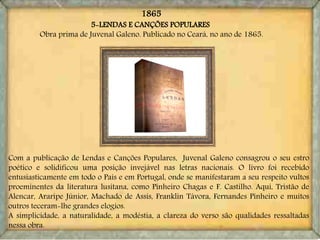 5-LENDAS E CANÇÕES POPULARES
Obra prima de Juvenal Galeno. Publicado no Ceará, no ano de 1865.
Com a publicação de Lendas e Canções Populares, Juvenal Galeno consagrou o seu estro
poético e solidificou uma posição invejável nas letras nacionais. O livro foi recebido
entusiasticamente em todo o País e em Portugal, onde se manifestaram a seu respeito vultos
proeminentes da literatura lusitana, como Pinheiro Chagas e F. Castilho. Aqui, Tristão de
Alencar, Araripe Júnior, Machado de Assis, Franklin Távora, Fernandes Pinheiro e muitos
outros teceram-lhe grandes elogios.
A simplicidade, a naturalidade, a modéstia, a clareza do verso são qualidades ressaltadas
nessa obra.
1865
 