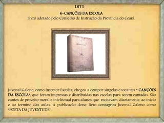 6-CANÇÕES DA ESCOLA
Livro adotado pelo Conselho de Instrução da Província do Ceará.
Juvenal Galeno, como Inspetor Escolar, chegou a compor singelas e tocantes “ CANÇÕES
DA ESCOLA”, que foram impressas e distribuídas nas escolas para serem cantadas. São
cantos de proveito moral e intelectual para alunos que recitavam, diariamente, ao inicio
e ao termino das aulas. A publicação desse livro consagrou Juvenal Galeno como
“POETA DA JUVENTUDE”.
1871
 