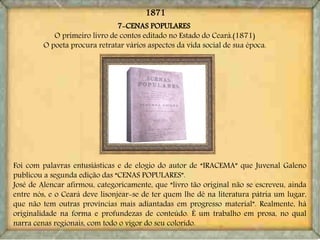 7-CENAS POPULARES
O primeiro livro de contos editado no Estado do Ceará.(1871)
O poeta procura retratar vários aspectos da vida social de sua época.
Foi com palavras entusiásticas e de elogio do autor de “IRACEMA” que Juvenal Galeno
publicou a segunda edição das “CENAS POPULARES”.
José de Alencar afirmou, categoricamente, que “livro tão original não se escreveu, ainda
entre nós, e o Ceará deve lisonjear-se de ter quem lhe dê na literatura pátria um lugar,
que não tem outras províncias mais adiantadas em progresso material”. Realmente, há
originalidade na forma e profundezas de conteúdo. É um trabalho em prosa, no qual
narra cenas regionais, com todo o vigor do seu colorido.
1871
 