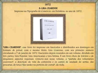 8-LIRA CEARENSE
Impresso na Tipografia do Comércio, em Fortaleza, no ano de 1872.
“LIRA CEARENSE”, esse livro foi impresso em fascículos e distribuídos aos domingos em
formato de jornal, com o mesmo título, Lira Cearense, com seu primeiro número
circulando a 7 de janeiro de 1872. Fascículos depois reunidos em um volume, dividido em
três partes: Lira Popular, Lira Americanas e Lira Íntima. É um livro cheio de folclore e de
singulares aspectos regionais. Comove-nos nesse volume, a “partida dos voluntários
cearenses”, a descrição da vida da costureira e os cantos de saudade do sertão, das
pescarias, do terço,”das tardes na porteira do curral”, da viola.
1872
 